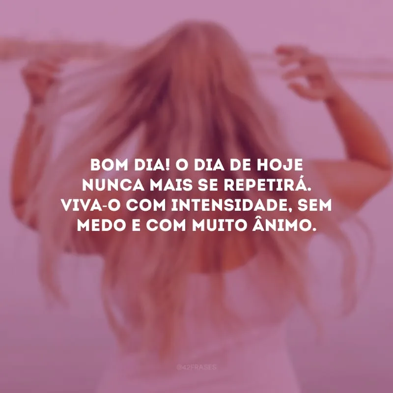 Bom dia! O dia de hoje nunca mais se repetirá. Viva-o com intensidade, sem medo e com muito ânimo.