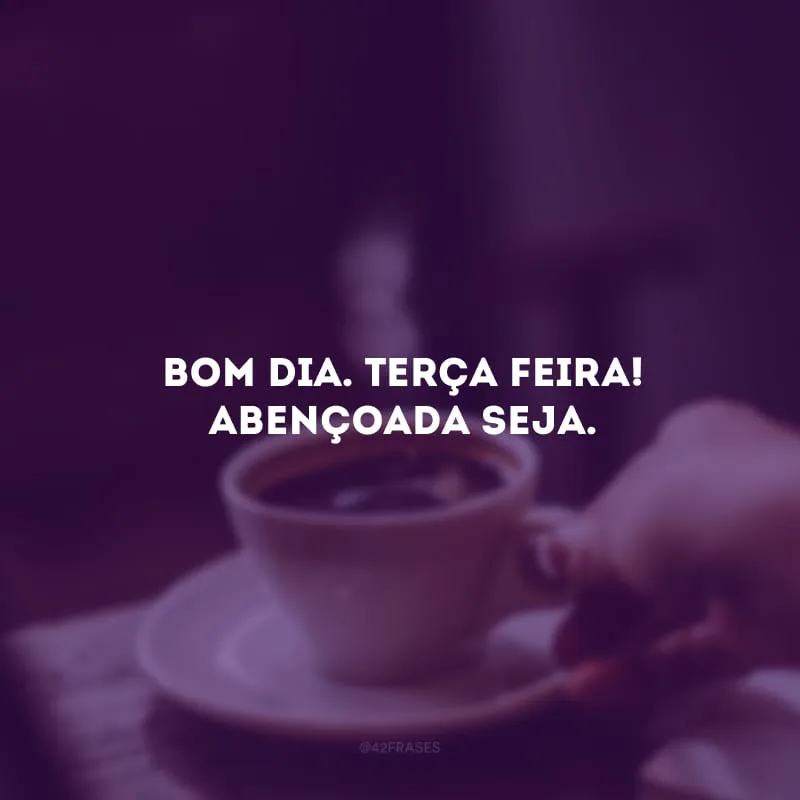 Bom dia. Terça-feira! Abençoada seja.
