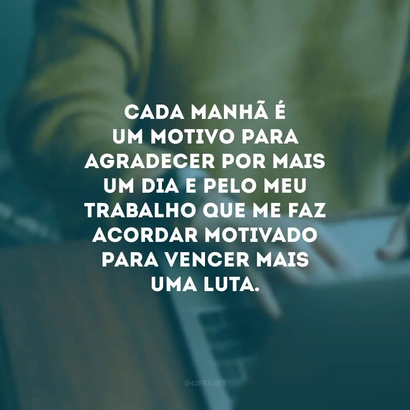 Cada manhã é um motivo para agradecer por mais um dia e pelo meu trabalho que me faz acordar motivado para vencer mais uma luta.