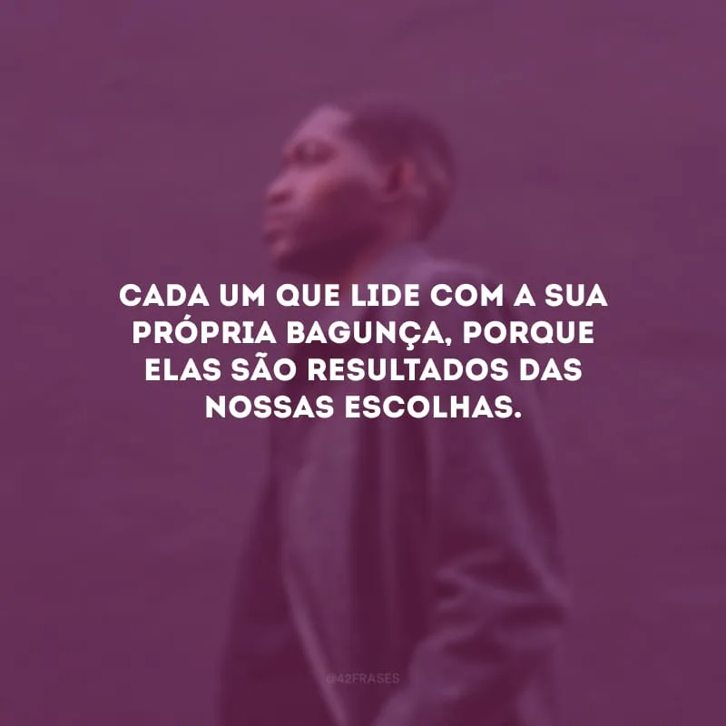 Cada um que lide com a sua própria bagunça, porque elas são resultados das nossas escolhas.