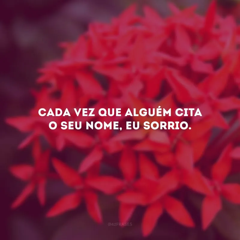 Cada vez que alguém cita o seu nome, eu sorrio.