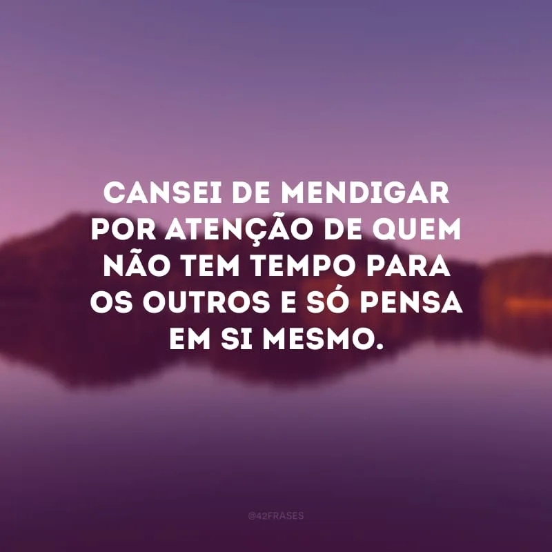 Cansei de mendigar por atenção de quem não tem tempo para os outros e só pensa em si mesmo.