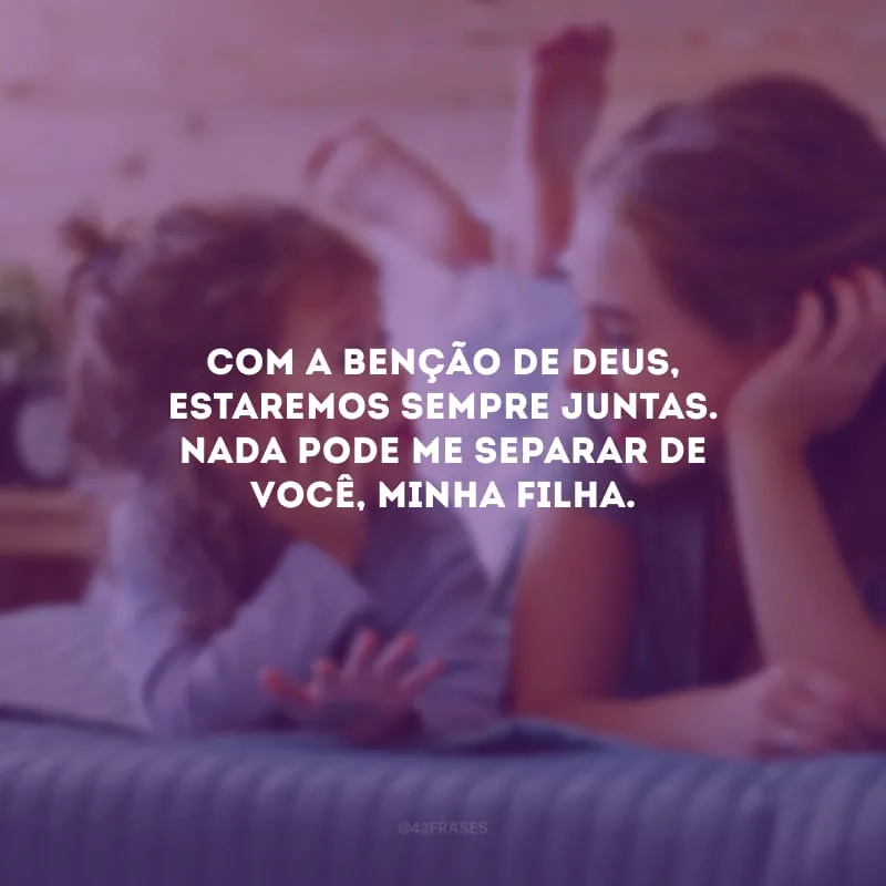 Com a benção de Deus, estaremos sempre juntas. Nada pode me separar de você, minha filha.