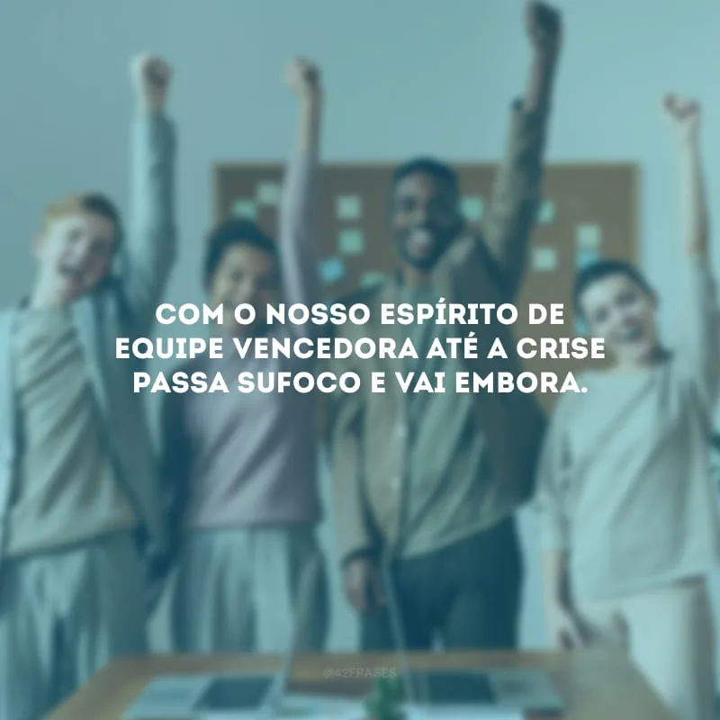 Com o nosso espírito de equipe vencedora até a crise passa sufoco e vai embora.