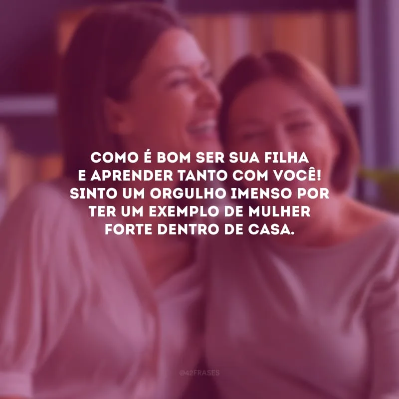 Como é bom ser sua filha e aprender tanto com você! Sinto um orgulho imenso por ter um exemplo de mulher forte dentro de casa.