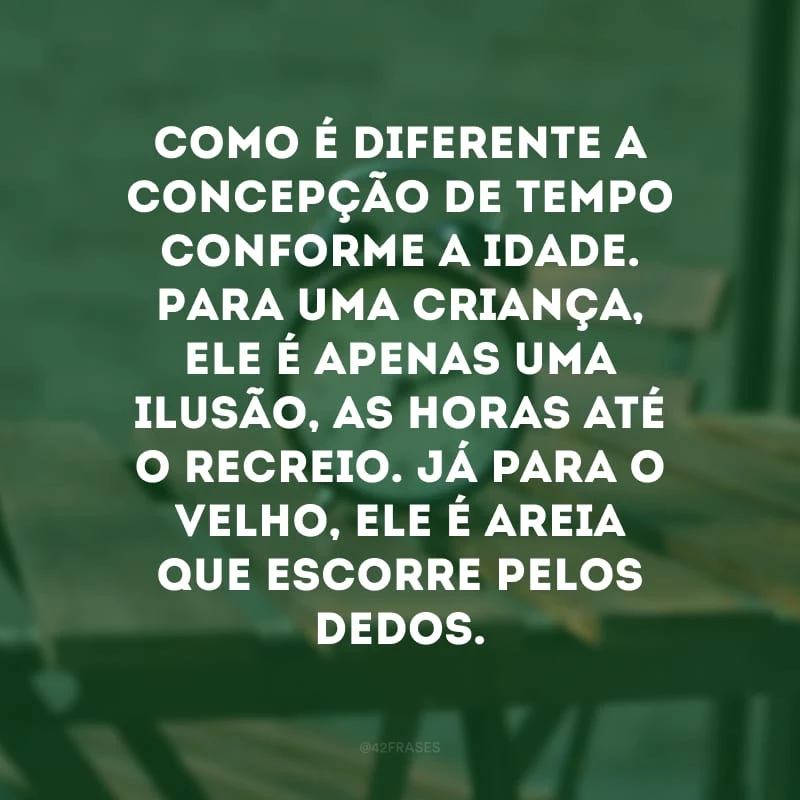 Como é diferente a concepção de tempo conforme a idade. Para uma criança, ele é apenas uma ilusão, as horas até o recreio. Já para o velho, ele é areia que escorre pelos dedos. 