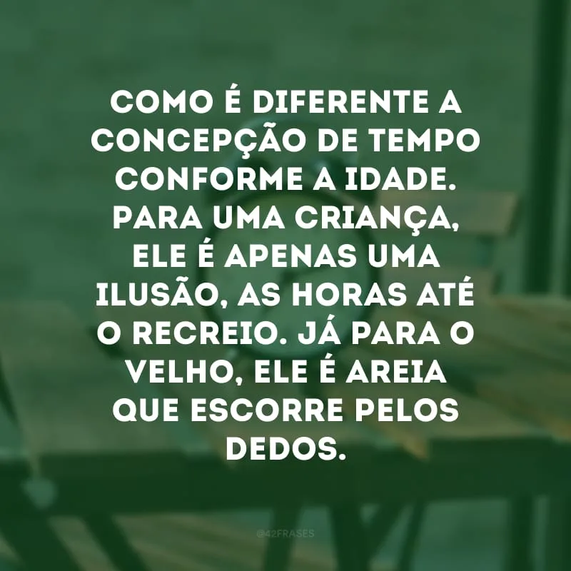 Como é diferente a concepção de tempo conforme a idade. Para uma criança, ele é apenas uma ilusão, as horas até o recreio. Já para o velho, ele é areia que escorre pelos dedos. 