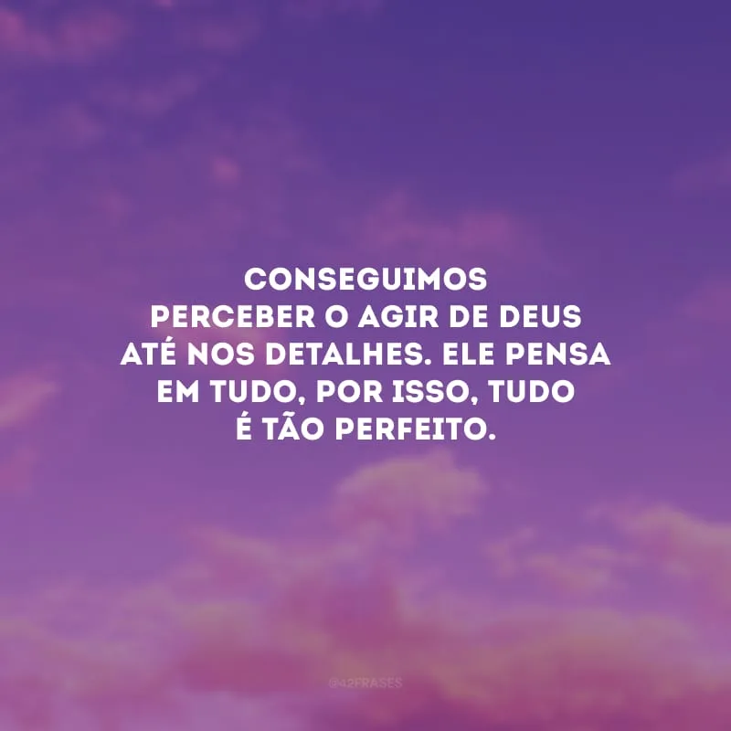 Conseguimos perceber o agir de Deus até nos detalhes. Ele pensa em tudo, por isso, tudo é tão perfeito.