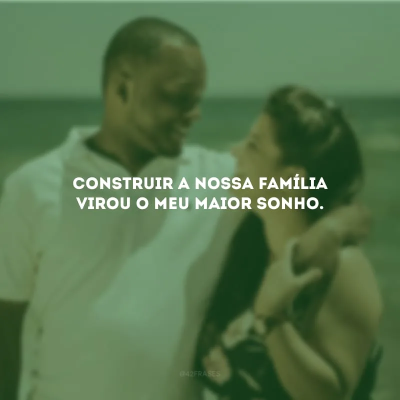 Construir a nossa família virou o meu maior sonho.