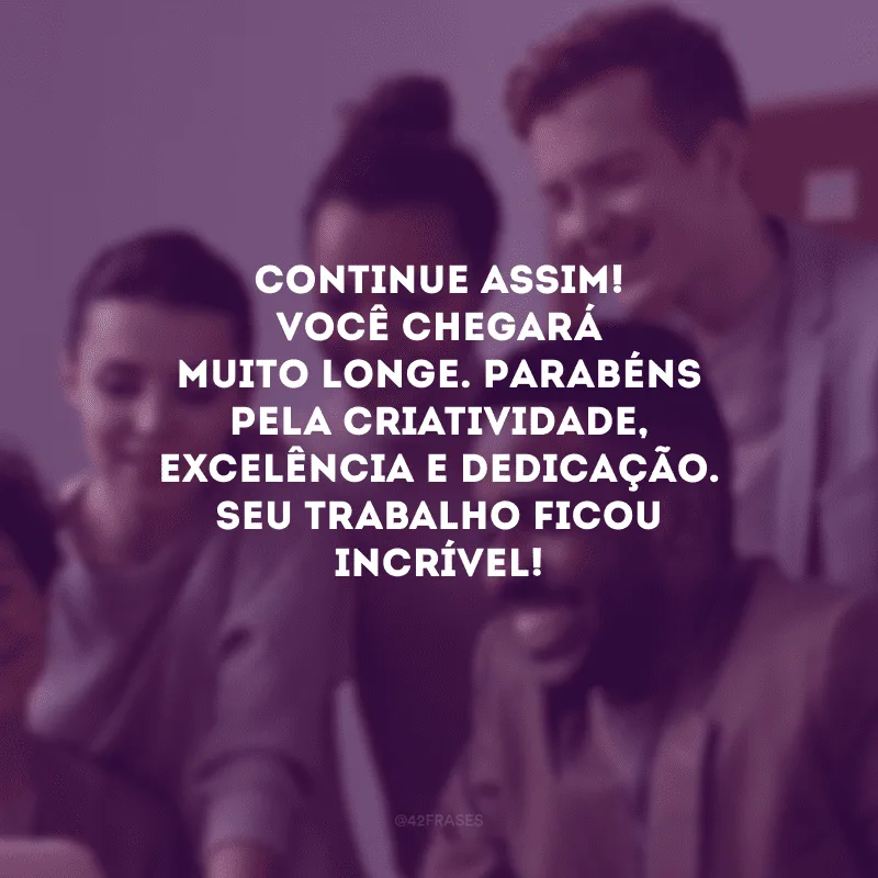 Continue assim! Você chegará muito longe. Parabéns pela criatividade, excelência e dedicação. Seu trabalho ficou incrível!