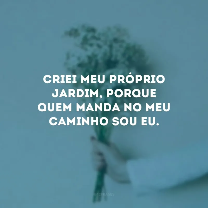 Criei meu próprio jardim, porque quem manda no meu caminho sou eu.