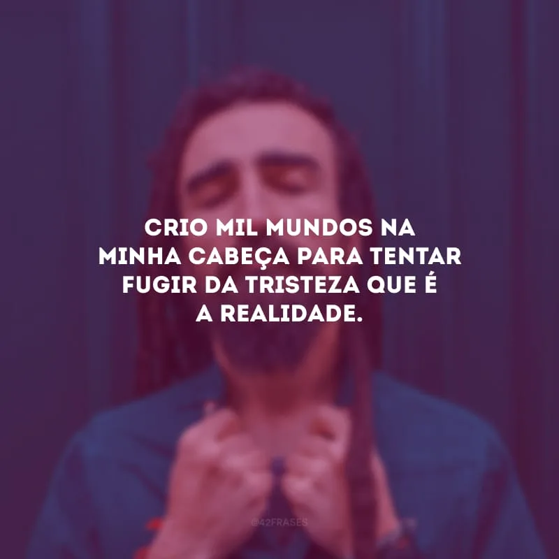 Crio mil mundos na minha cabeça para tentar fugir da tristeza que é a realidade.