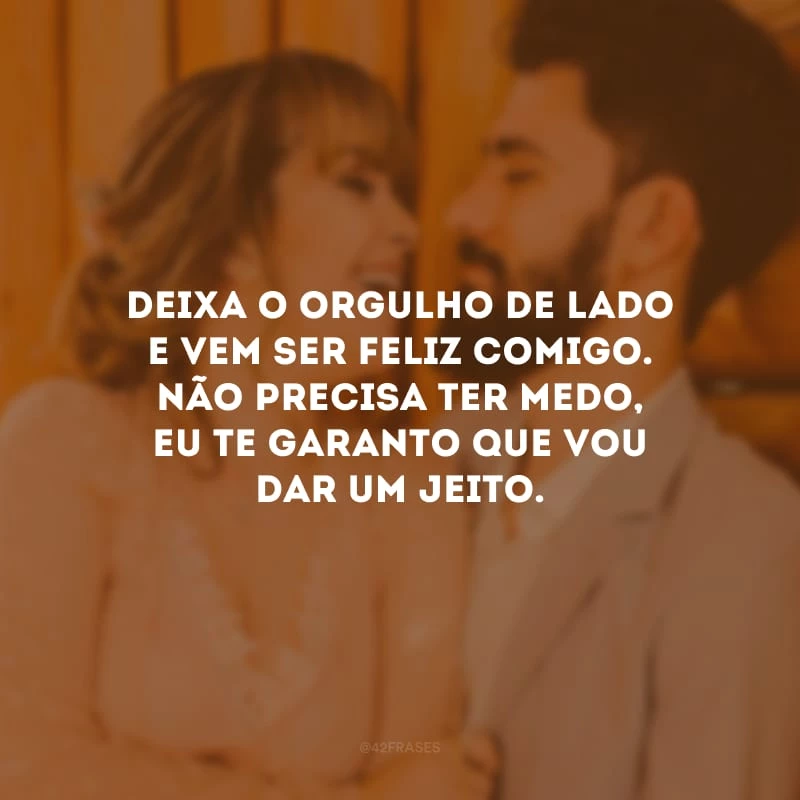 Deixa o orgulho de lado e vem ser feliz comigo. Não precisa ter medo, eu te garanto que vou dar um jeito.