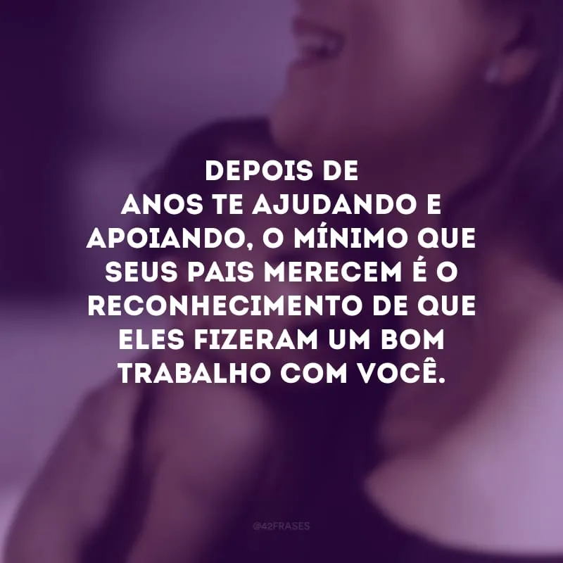 Depois de anos te ajudando e apoiando, o mínimo que seus pais merecem é o reconhecimento de que eles fizeram um bom trabalho com você.
