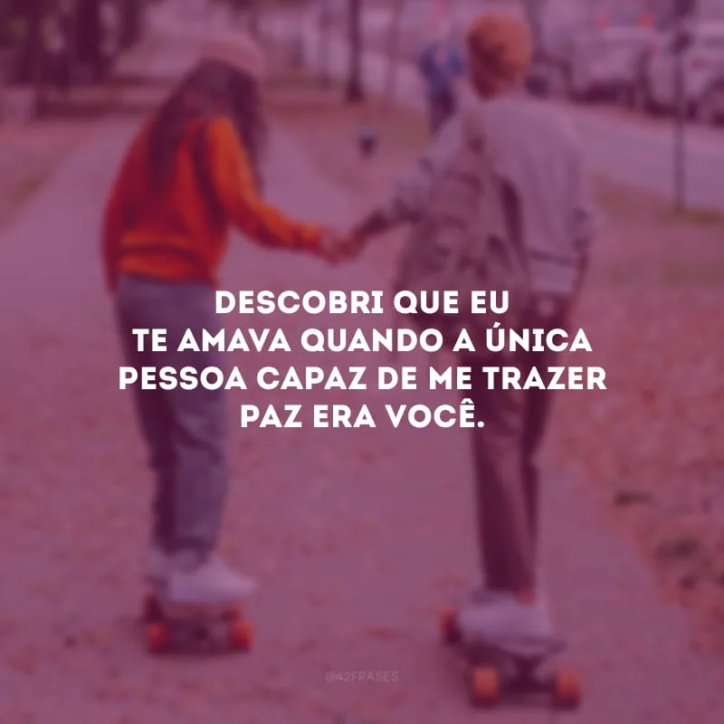Descobri que eu te amava quando a única pessoa capaz de me trazer paz era você.