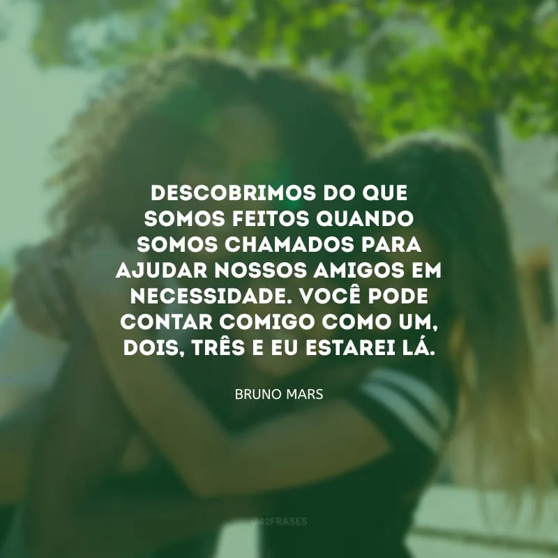 Descobrimos do que somos feitos quando somos chamados para ajudar nossos amigos em necessidade. Você pode contar comigo como um, dois, três e eu estarei lá.