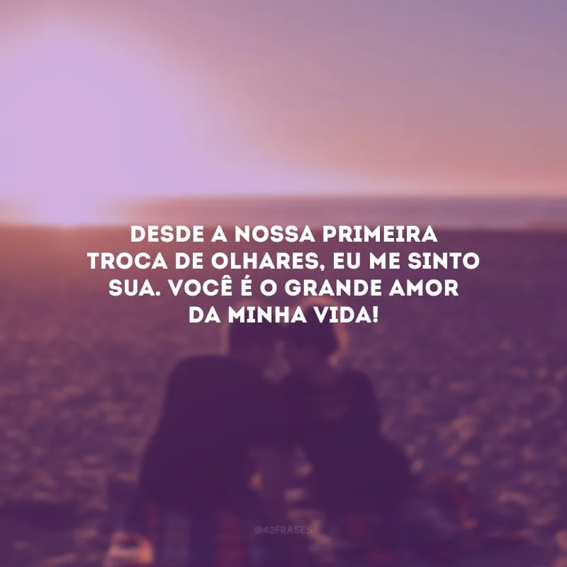 Desde a nossa primeira troca de olhares, eu me sinto sua. Você é o grande amor da minha vida!
