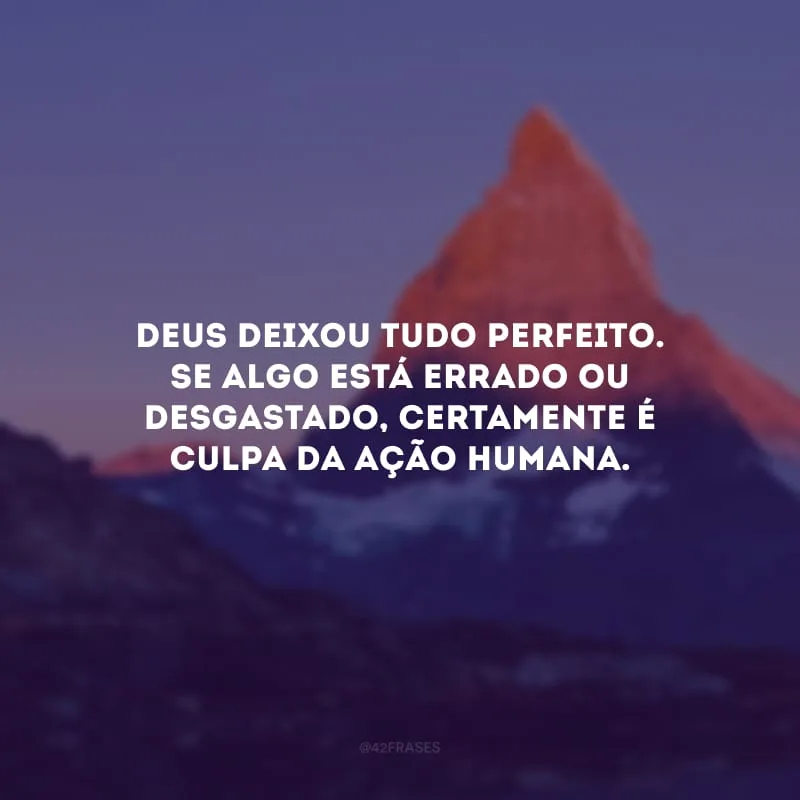 Deus deixou tudo perfeito. Se algo está errado ou desgastado, certamente é culpa da ação humana.
