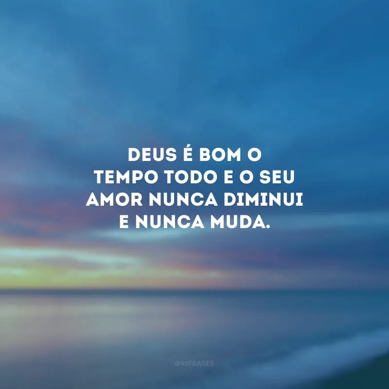 Deus é bom o tempo todo e o Seu amor nunca diminui e nunca muda.