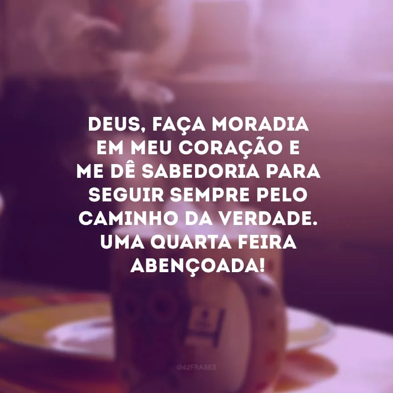 Deus, faça moradia em meu coração e me dê sabedoria para seguir sempre pelo caminho da verdade. Uma quarta-feira abençoada!