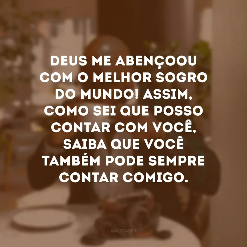 Deus me abençoou com o melhor sogro do mundo! Assim, como sei que posso contar com você, saiba que você também pode sempre contar comigo.