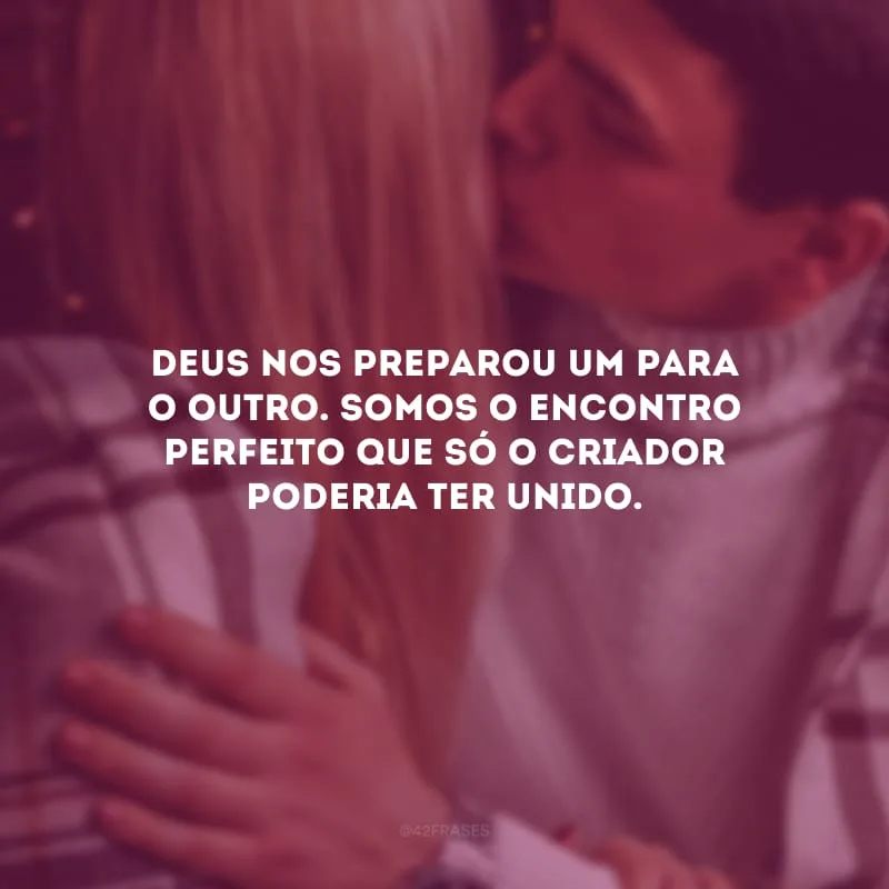 Deus nos preparou um para o outro. Somos o encontro perfeito que só o Criador poderia ter unido.