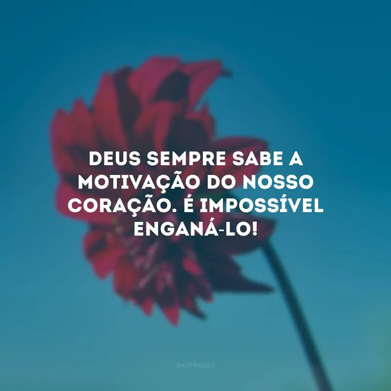 Deus sempre sabe a motivação do nosso coração. É impossível enganá-lo!