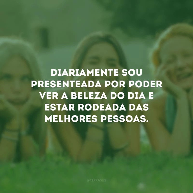 Diariamente sou presenteada por poder ver a beleza do dia e estar rodeada das melhores pessoas.