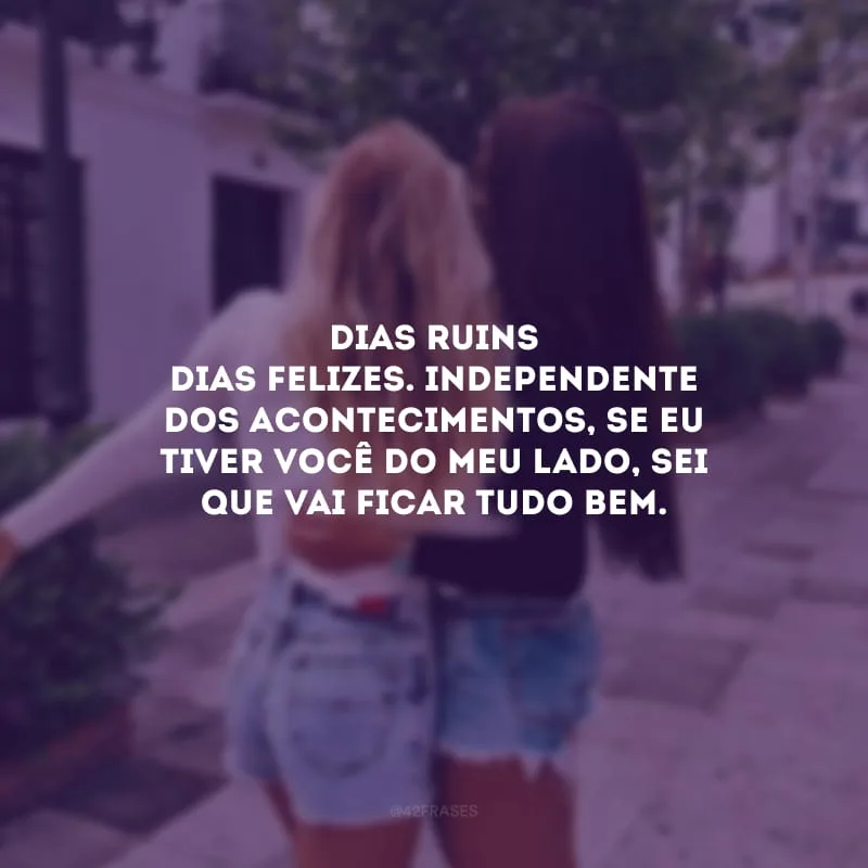 Dias ruins, dias felizes. Independente dos acontecimentos, se eu tiver você do meu lado, sei que vai ficar tudo bem.