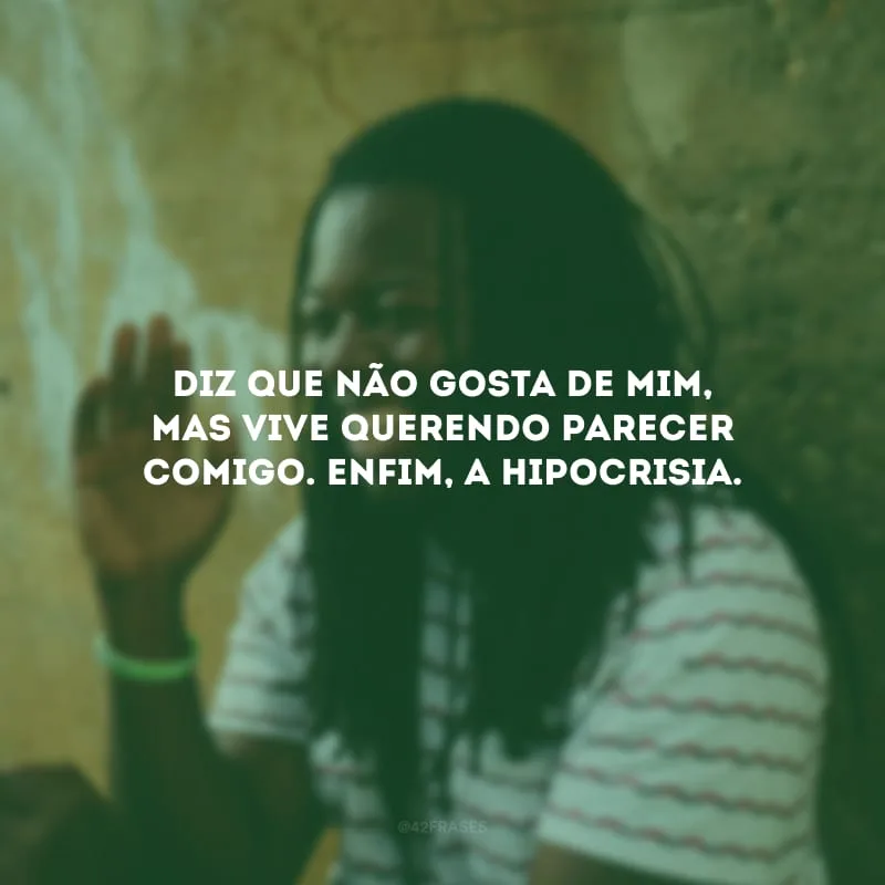 Diz que não gosta de mim, mas vive querendo parecer comigo. Enfim, a hipocrisia.
