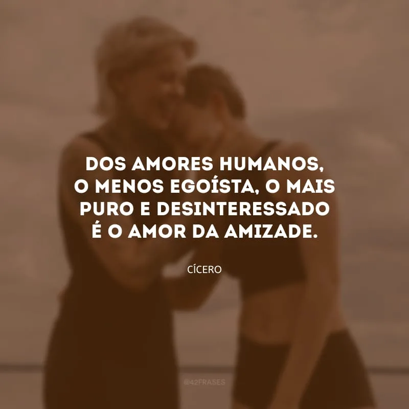 Dos amores humanos, o menos egoísta, o mais puro e desinteressado é o amor da amizade.