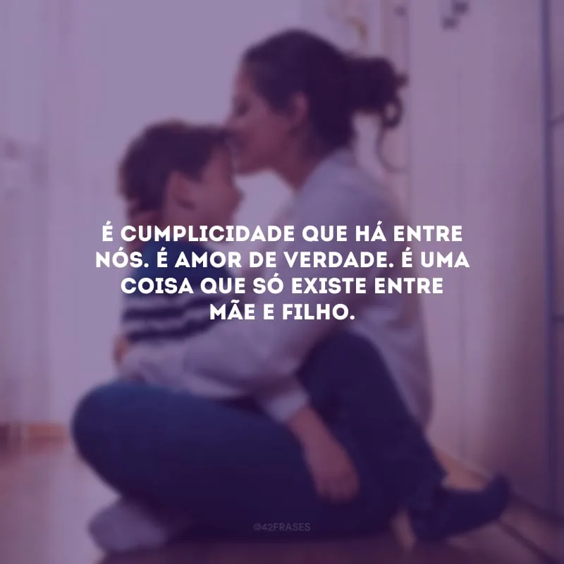 É cumplicidade que há entre nós. É amor de verdade. É uma coisa que só existe entre mãe e filho.