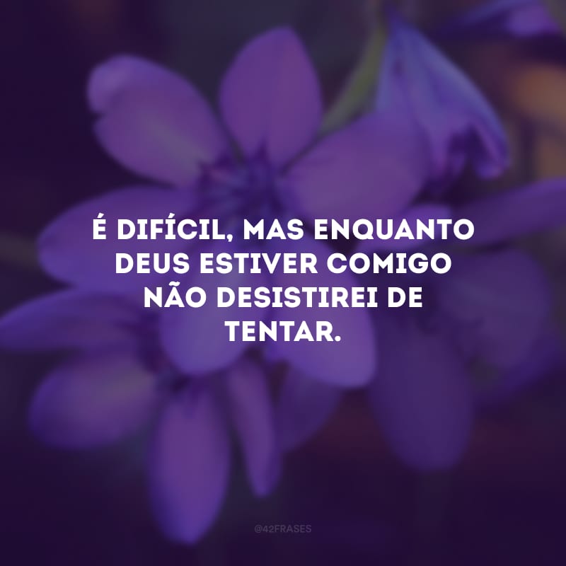 É difícil, mas enquanto Deus estiver comigo não desistirei de tentar.
