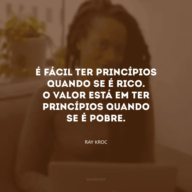 É fácil ter princípios quando se é rico. O valor está em ter princípios quando se é pobre. 
