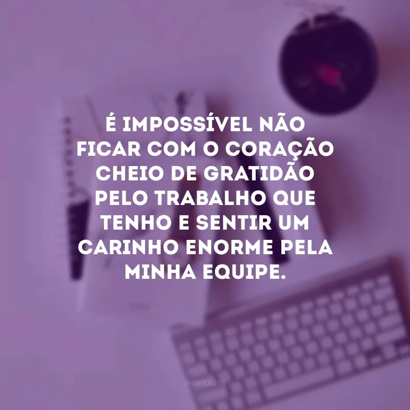 É impossível não ficar com o coração cheio de gratidão pelo trabalho que tenho e sentir um carinho enorme pela minha equipe.