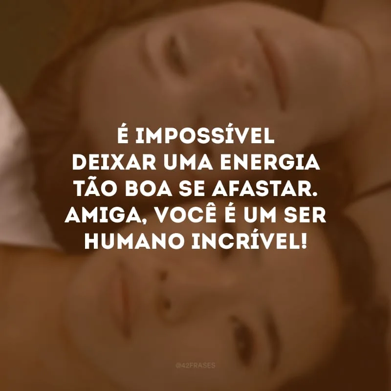 É impossível deixar uma energia tão boa se afastar. Amiga, você é um ser humano incrível!