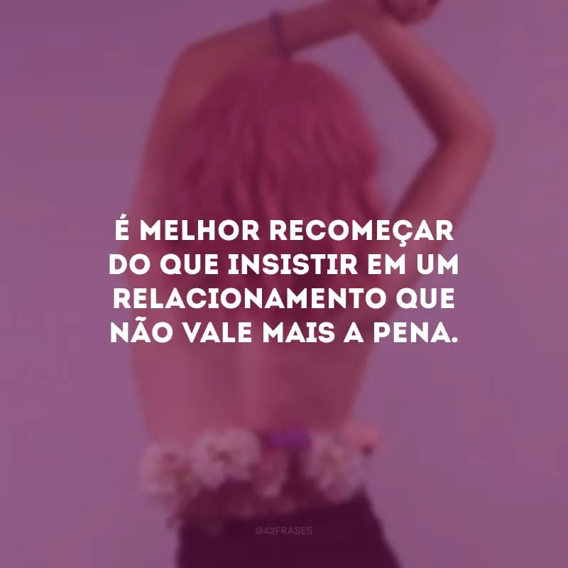 É melhor recomeçar do que insistir em um relacionamento que não vale mais a pena. 

