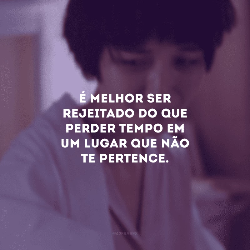 É melhor ser rejeitado do que perder tempo em um lugar que não te pertence.
