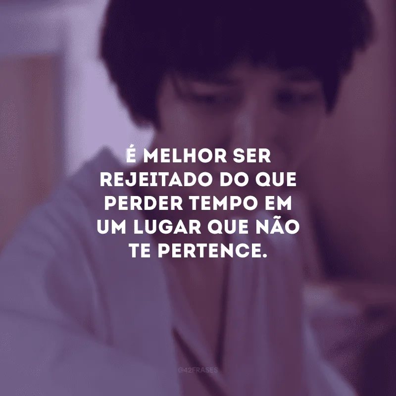 É melhor ser rejeitado do que perder tempo em um lugar que não te pertence.
