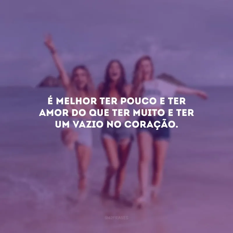 É melhor ter pouco e ter amor do que ter muito e ter um vazio no coração.