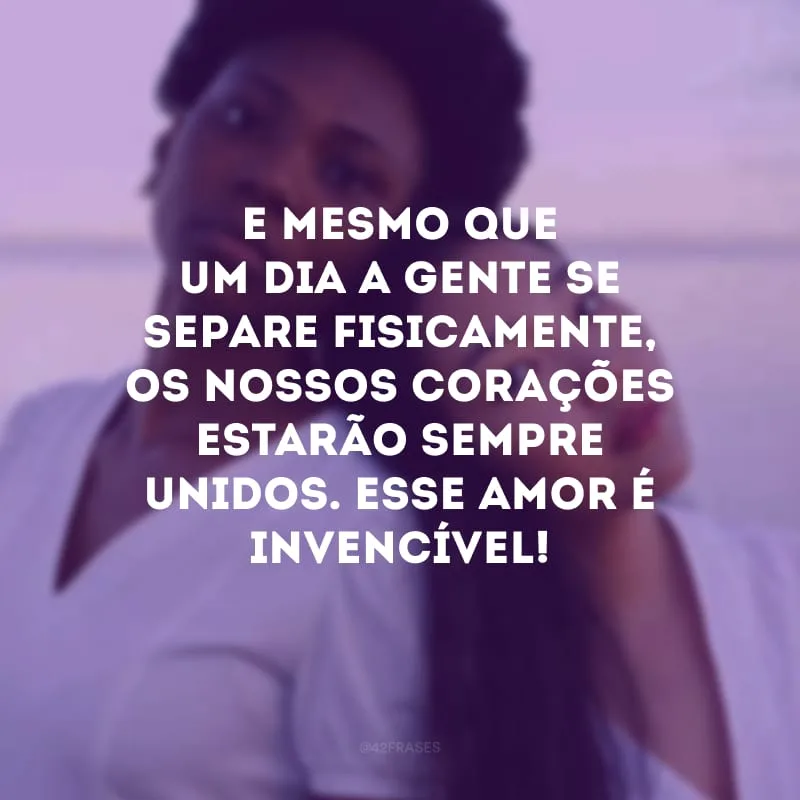 E mesmo que um dia a gente se separe fisicamente, os nossos corações estarão sempre unidos. Esse amor é invencível!