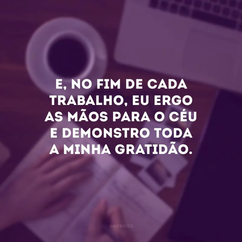 E, no fim de cada trabalho, eu ergo as mãos para o céu e demonstro toda a minha gratidão.