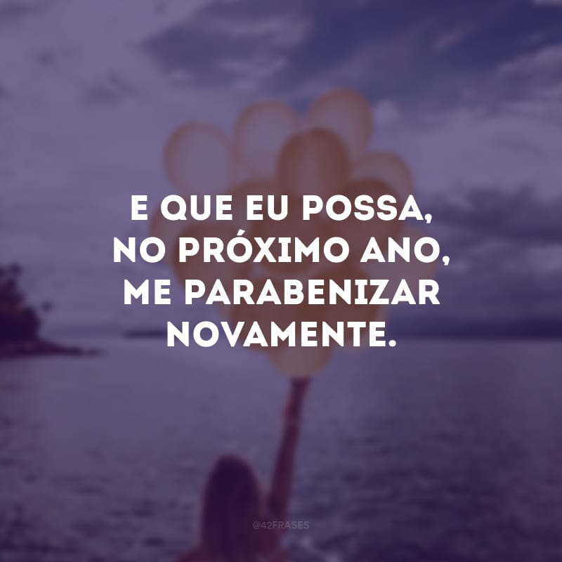 E que eu possa, no próximo ano, me parabenizar novamente.