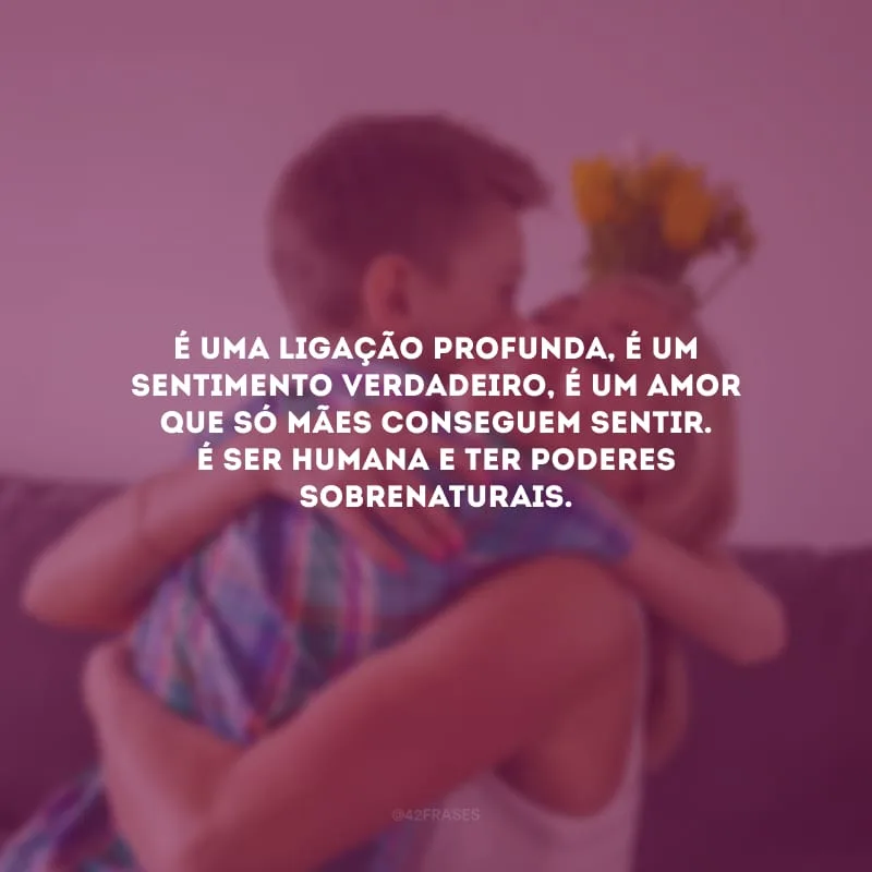 É uma ligação profunda, é um sentimento verdadeiro, é um amor que só mães conseguem sentir. É ser humana e ter poderes sobrenaturais.