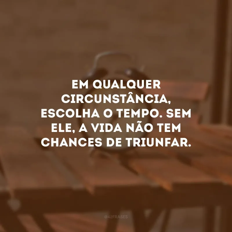 Em qualquer circunstância, escolha o tempo. Sem ele, a vida não tem chances de triunfar. 