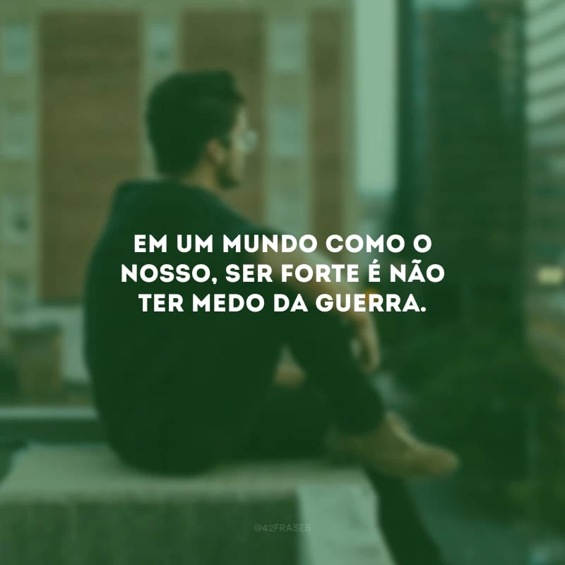 Em um mundo como o nosso, ser forte é não ter medo da guerra.
