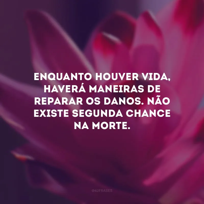 Enquanto houver vida, haverá maneiras de reparar os danos. Não existe segunda chance na morte. 