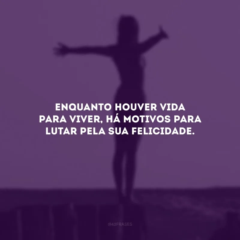 Enquanto houver vida para viver, há motivos para lutar pela sua felicidade.