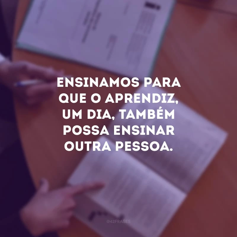 Ensinamos para que o aprendiz, um dia, também possa ensinar outra pessoa.