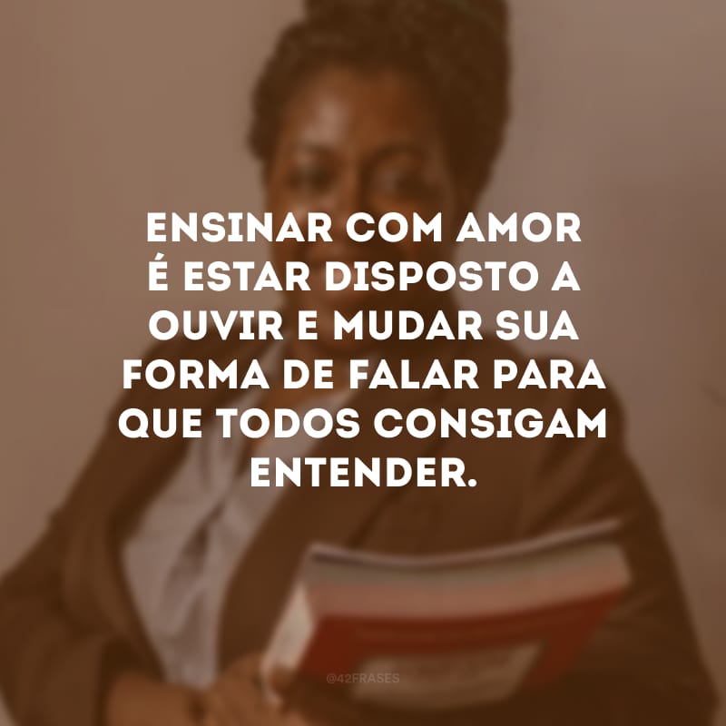 Ensinar com amor é estar disposto a ouvir e mudar sua forma de falar para que todos consigam entender.